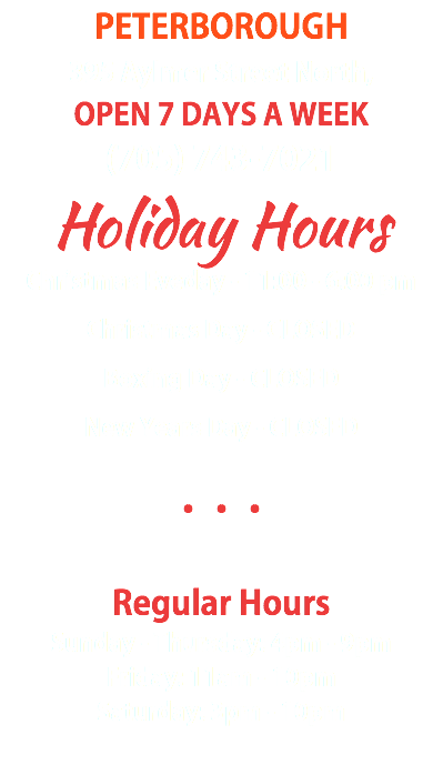 PETERBOROUGH 395 Aylmer Street North, OPEN 7 DAYS A WEEK (705) 743-7021 Holiday Hours Christmas Eveday - 11:00 - 6:00 pm Christmas Day - CLOSED Boxing Day - CLOSED New Years Day - CLOSED ••• Regular Hours Sunday - Thursday: 4pm - 9pm Friday: 11am - 10pm Saturday: 3pm - 10pm 