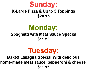 Sunday: X-Large Pizza & Up to 3 Toppings $20.95  Monday: Spaghetti with Meat Sauce Special $11.25 Tuesday: Baked Lasagna Special With delicious home-made meat sauce, pepperoni & cheese. $11.95  