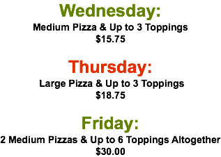 Wednesday: Medium Pizza & Up to 3 Toppings $15.75  Thursday: Large Pizza & Up to 3 Toppings $18.75 Friday: 2 Medium Pizzas & Up to 6 Toppings Altogether $30.00