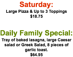 Saturday: Large Pizza & Up to 3 Toppings $18.75 Daily Family Special: Tray of baked lasagna, large Caesar salad or Greek Salad, 8 pieces of garlic toast. $64.95
